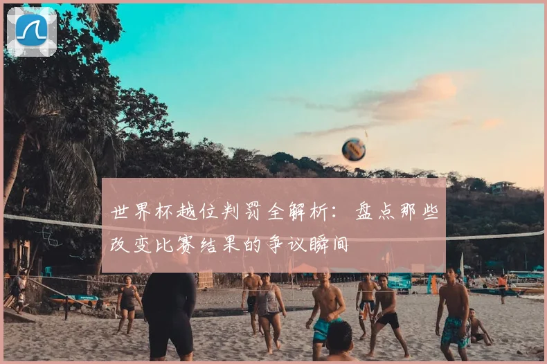 世界杯越位判罚全解析：盘点那些改变比赛结果的争议瞬间