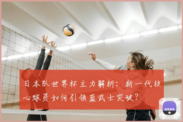 日本队世界杯主力解析:新一代核心球员如何引领蓝武士突破?
