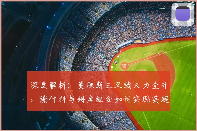 深度解析:曼联新三叉戟火力全开,谢什科与姆库组合如何实现英超进球均上双?