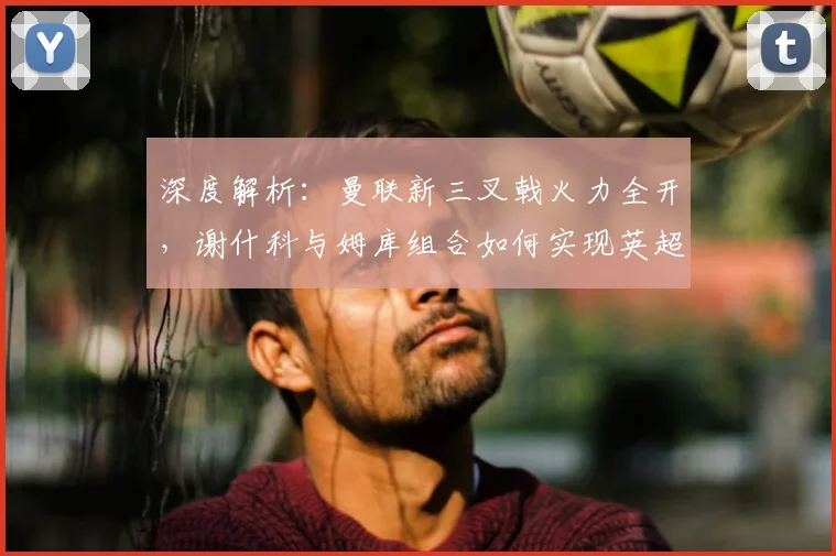 深度解析：曼联新三叉戟火力全开，谢什科与姆库组合如何实现英超进球均上双？