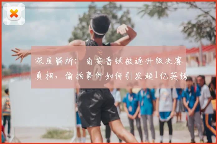 深度解析:南安普顿被逐升级决赛真相,偷拍事件如何引发超1亿英镑巨额代价?