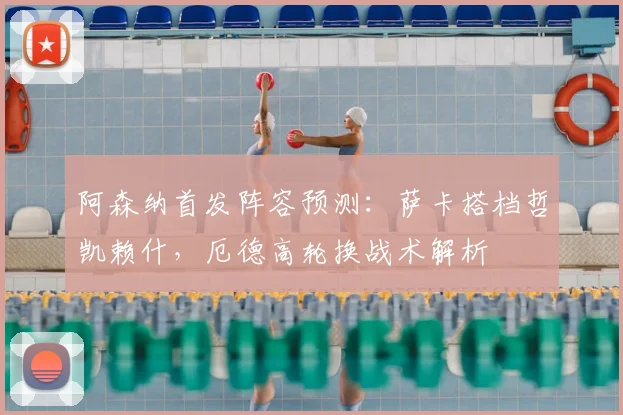 阿森纳首发阵容预测:萨卡搭档哲凯赖什,厄德高轮换战术解析