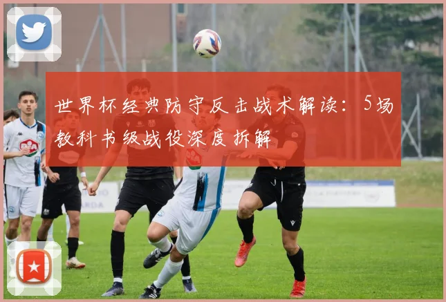 世界杯经典防守反击战术解读:5场教科书级战役深度拆解