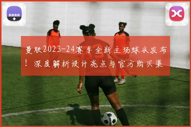 曼联2023-24赛季全新主场球衣发布!深度解析设计亮点与官方购买渠道