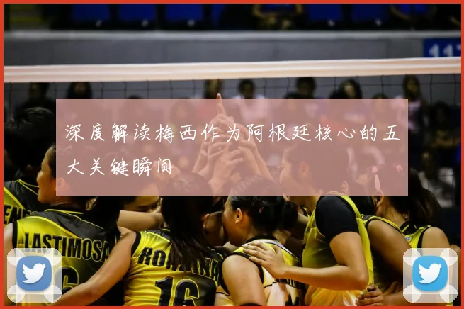 深度解读梅西作为阿根廷核心的五大关键瞬间