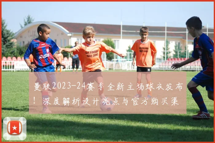 曼联2023-24赛季全新主场球衣发布！深度解析设计亮点与官方购买渠道