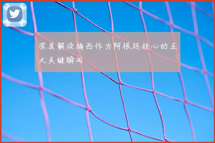 深度解读梅西作为阿根廷核心的五大关键瞬间
